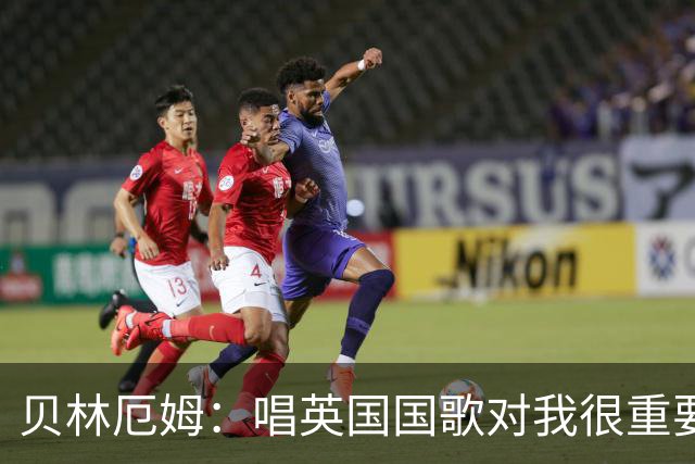 贝林厄姆：唱英国国歌对我很重要，这让我想起帮我一路走来的人们